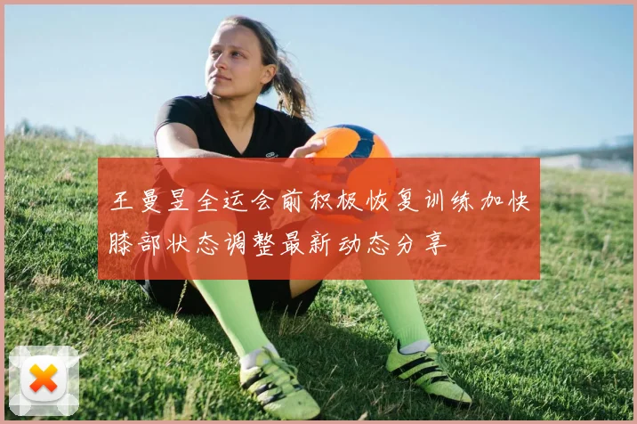 王曼昱全运会前积极恢复训练加快膝部状态调整最新动态分享