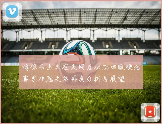 梅德韦杰夫在美网后状态回暖硬地赛季冲冠之路再度分析与展望