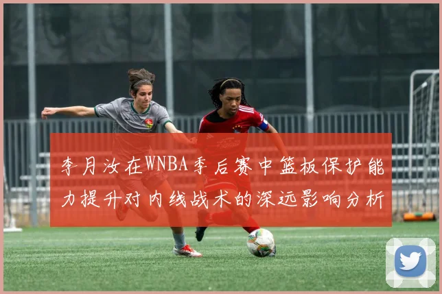 李月汝在WNBA季后赛中篮板保护能力提升对内线战术的深远影响分析